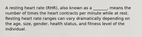 A resting heart rate (RHR), also known as a _______, means the number of times the heart contracts per minute while at rest. Resting heart rate ranges can vary dramatically depending on the age, size, gender, health status, and fitness level of the individual.