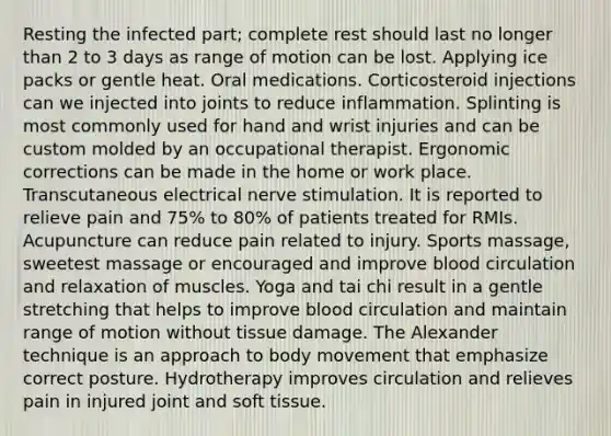 Resting the infected part; complete rest should last no longer than 2 to 3 days as range of motion can be lost. Applying ice packs or gentle heat. Oral medications. Corticosteroid injections can we injected into joints to reduce inflammation. Splinting is most commonly used for hand and wrist injuries and can be custom molded by an occupational therapist. Ergonomic corrections can be made in the home or work place. Transcutaneous electrical nerve stimulation. It is reported to relieve pain and 75% to 80% of patients treated for RMIs. Acupuncture can reduce pain related to injury. Sports massage, sweetest massage or encouraged and improve blood circulation and relaxation of muscles. Yoga and tai chi result in a gentle stretching that helps to improve blood circulation and maintain range of motion without tissue damage. The Alexander technique is an approach to body movement that emphasize correct posture. Hydrotherapy improves circulation and relieves pain in injured joint and soft tissue.