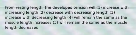 From resting length, the developed tension will (1) increase with increasing length (2) decrease with decreasing length (3) increase with decreasing length (4) will remain the same as the muscle length increases (5) will remain the same as the muscle length decreases