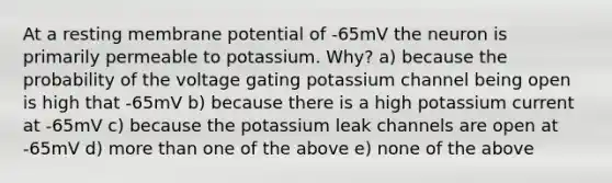 At a resting membrane potential of -65mV the neuron is primarily permeable to potassium. Why? a) because the probability of the voltage gating potassium channel being open is high that -65mV b) because there is a high potassium current at -65mV c) because the potassium leak channels are open at -65mV d) more than one of the above e) none of the above