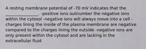 A resting membrane potential of -70 mV indicates that the ________________. -positive ions outnumber the negative ions within the cytosol -negative ions will always move into a cell -charges lining the inside of the plasma membrane are negative compared to the charges lining the outside -negative ions are only present within the cytosol and are lacking in the extracellular fluid