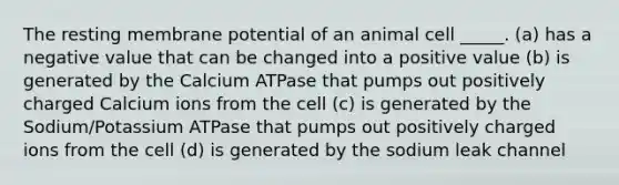 The resting membrane potential of an animal cell _____. (a) has a negative value that can be changed into a positive value (b) is generated by the Calcium ATPase that pumps out positively charged Calcium ions from the cell (c) is generated by the Sodium/Potassium ATPase that pumps out positively charged ions from the cell (d) is generated by the sodium leak channel