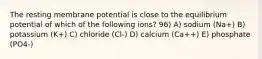 The resting membrane potential is close to the equilibrium potential of which of the following ions? 96) A) sodium (Na+) B) potassium (K+) C) chloride (Cl-) D) calcium (Ca++) E) phosphate (PO4-)