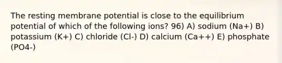 The resting membrane potential is close to the equilibrium potential of which of the following ions? 96) A) sodium (Na+) B) potassium (K+) C) chloride (Cl-) D) calcium (Ca++) E) phosphate (PO4-)