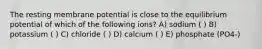 The resting membrane potential is close to the equilibrium potential of which of the following ions? A) sodium ( ) B) potassium ( ) C) chloride ( ) D) calcium ( ) E) phosphate (PO4-)