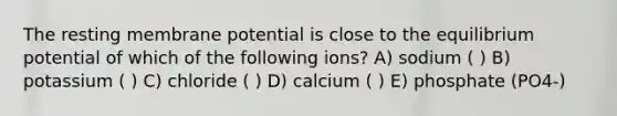 The resting membrane potential is close to the equilibrium potential of which of the following ions? A) sodium ( ) B) potassium ( ) C) chloride ( ) D) calcium ( ) E) phosphate (PO4-)