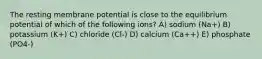 The resting membrane potential is close to the equilibrium potential of which of the following ions? A) sodium (Na+) B) potassium (K+) C) chloride (Cl-) D) calcium (Ca++) E) phosphate (PO4-)