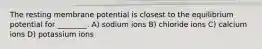 The resting membrane potential is closest to the equilibrium potential for ________. A) sodium ions B) chloride ions C) calcium ions D) potassium ions