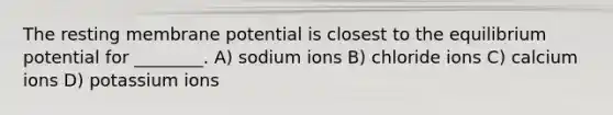 The resting membrane potential is closest to the equilibrium potential for ________. A) sodium ions B) chloride ions C) calcium ions D) potassium ions