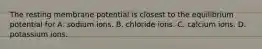 The resting membrane potential is closest to the equilibrium potential for A. sodium ions. B. chloride ions. C. calcium ions. D. potassium ions.