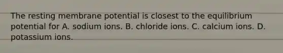 The resting membrane potential is closest to the equilibrium potential for A. sodium ions. B. chloride ions. C. calcium ions. D. potassium ions.