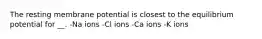 The resting membrane potential is closest to the equilibrium potential for __. -Na ions -Cl ions -Ca ions -K ions