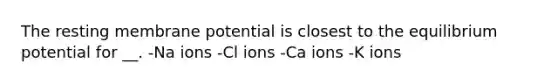 The resting membrane potential is closest to the equilibrium potential for __. -Na ions -Cl ions -Ca ions -K ions