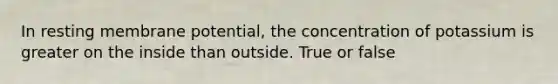 In resting membrane potential, the concentration of potassium is greater on the inside than outside. True or false