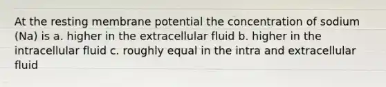 At the resting membrane potential the concentration of sodium (Na) is a. higher in the extracellular fluid b. higher in the intracellular fluid c. roughly equal in the intra and extracellular fluid