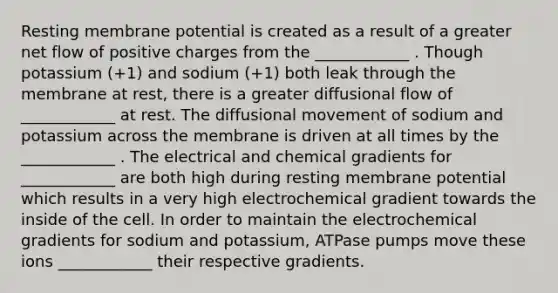 Resting membrane potential is created as a result of a greater net flow of positive charges from the ____________ . Though potassium (+1) and sodium (+1) both leak through the membrane at rest, there is a greater diffusional flow of ____________ at rest. The diffusional movement of sodium and potassium across the membrane is driven at all times by the ____________ . The electrical and chemical gradients for ____________ are both high during resting membrane potential which results in a very high electrochemical gradient towards the inside of the cell. In order to maintain the electrochemical gradients for sodium and potassium, ATPase pumps move these ions ____________ their respective gradients.