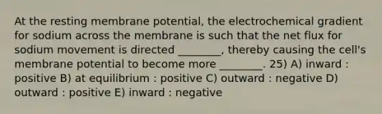 At the resting membrane potential, the electrochemical gradient for sodium across the membrane is such that the net flux for sodium movement is directed ________, thereby causing the cell's membrane potential to become more ________. 25) A) inward : positive B) at equilibrium : positive C) outward : negative D) outward : positive E) inward : negative