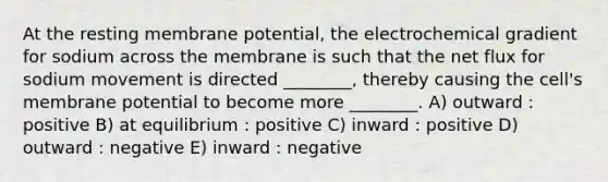 At the resting membrane potential, the electrochemical gradient for sodium across the membrane is such that the net flux for sodium movement is directed ________, thereby causing the cell's membrane potential to become more ________. A) outward : positive B) at equilibrium : positive C) inward : positive D) outward : negative E) inward : negative