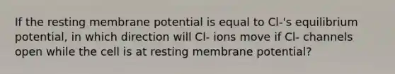 If the resting membrane potential is equal to Cl-'s equilibrium potential, in which direction will Cl- ions move if Cl- channels open while the cell is at resting membrane potential?