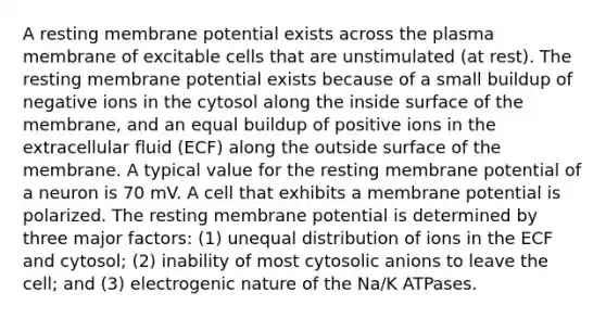 A resting membrane potential exists across the plasma membrane of excitable cells that are unstimulated (at rest). The resting membrane potential exists because of a small buildup of negative ions in the cytosol along the inside surface of the membrane, and an equal buildup of positive ions in the extracellular fluid (ECF) along the outside surface of the membrane. A typical value for the resting membrane potential of a neuron is 70 mV. A cell that exhibits a membrane potential is polarized. The resting membrane potential is determined by three major factors: (1) unequal distribution of ions in the ECF and cytosol; (2) inability of most cytosolic anions to leave the cell; and (3) electrogenic nature of the Na/K ATPases.