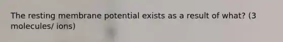 The resting membrane potential exists as a result of what? (3 molecules/ ions)