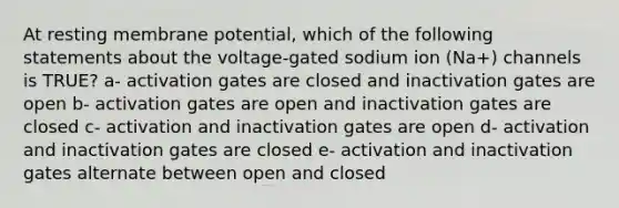 At resting membrane potential, which of the following statements about the voltage-gated sodium ion (Na+) channels is TRUE? a- activation gates are closed and inactivation gates are open b- activation gates are open and inactivation gates are closed c- activation and inactivation gates are open d- activation and inactivation gates are closed e- activation and inactivation gates alternate between open and closed