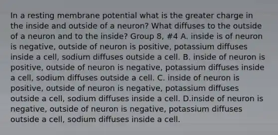 In a resting membrane potential what is the greater charge in the inside and outside of a neuron? What diffuses to the outside of a neuron and to the inside? Group 8, #4 A. inside is of neuron is negative, outside of neuron is positive, potassium diffuses inside a cell, sodium diffuses outside a cell. B. inside of neuron is positive, outside of neuron is negative, potassium diffuses inside a cell, sodium diffuses outside a cell. C. inside of neuron is positive, outside of neuron is negative, potassium diffuses outside a cell, sodium diffuses inside a cell. D.inside of neuron is negative, outside of neuron is negative, potassium diffuses outside a cell, sodium diffuses inside a cell.