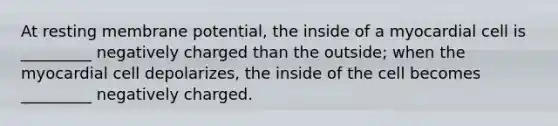 At resting membrane potential, the inside of a myocardial cell is _________ negatively charged than the outside; when the myocardial cell depolarizes, the inside of the cell becomes _________ negatively charged.