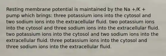 Resting membrane potential is maintained by the Na +/K + pump which brings: three potassium ions into the cytosol and two sodium ions into the extracellular fluid. two potassium ions into the cytosol and three sodium ions into the extracellular fluid. two potassium ions into the cytosol and two sodium ions into the extracellular fluid. three potassium ions into the cytosol and three sodium ions into the extracellular fluid.