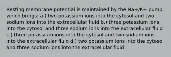 Resting membrane potential is maintained by the Na+/K+ pump which brings: a.) two potassium ions into the cytosol and two sodium ions into the extracellular fluid b.) three potassium ions into the cytosol and three sodium ions into the extracellular fluid c.) three potassium ions into the cytosol and two sodium ions into the extracellular fluid d.) two potassium ions into the cytosol and three sodium ions into the extracellular fluid