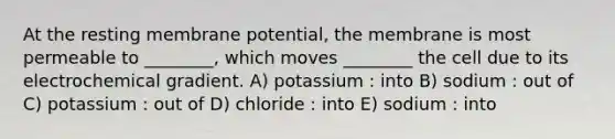 At the resting membrane potential, the membrane is most permeable to ________, which moves ________ the cell due to its electrochemical gradient. A) potassium : into B) sodium : out of C) potassium : out of D) chloride : into E) sodium : into