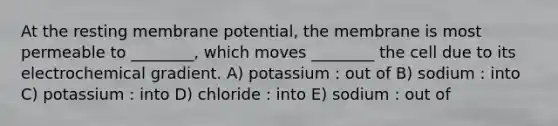 At the resting membrane potential, the membrane is most permeable to ________, which moves ________ the cell due to its electrochemical gradient. A) potassium : out of B) sodium : into C) potassium : into D) chloride : into E) sodium : out of