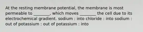 At the resting membrane potential, the membrane is most permeable to ________, which moves ________ the cell due to its electrochemical gradient. sodium : into chloride : into sodium : out of potassium : out of potassium : into