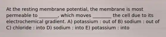 At the resting membrane potential, the membrane is most permeable to ________, which moves ________ the cell due to its electrochemical gradient. A) potassium : out of B) sodium : out of C) chloride : into D) sodium : into E) potassium : into