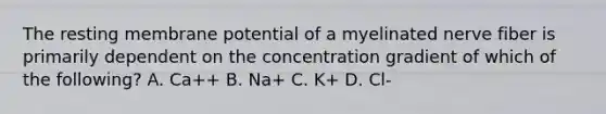 The resting membrane potential of a myelinated nerve fiber is primarily dependent on the concentration gradient of which of the following? A. Ca++ B. Na+ C. K+ D. Cl-