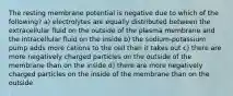 The resting membrane potential is negative due to which of the following? a) electrolytes are equally distributed between the extracellular fluid on the outside of the plasma membrane and the intracellular fluid on the inside b) the sodium-potassium pump adds more cations to the cell than it takes out c) there are more negatively charged particles on the outside of the membrane than on the inside d) there are more negatively charged particles on the inside of the membrane than on the outside