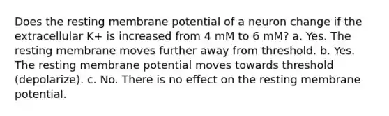 Does the resting membrane potential of a neuron change if the extracellular K+ is increased from 4 mM to 6 mM? a. Yes. The resting membrane moves further away from threshold. b. Yes. The resting membrane potential moves towards threshold (depolarize). c. No. There is no effect on the resting membrane potential.