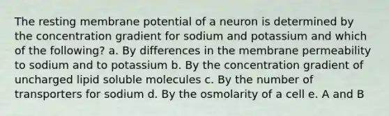 The resting membrane potential of a neuron is determined by the concentration gradient for sodium and potassium and which of the following? a. By differences in the membrane permeability to sodium and to potassium b. By the concentration gradient of uncharged lipid soluble molecules c. By the number of transporters for sodium d. By the osmolarity of a cell e. A and B