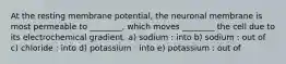 At the resting membrane potential, the neuronal membrane is most permeable to ________, which moves ________ the cell due to its electrochemical gradient. a) sodium : into b) sodium : out of c) chloride : into d) potassium : into e) potassium : out of