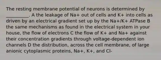 The resting membrane potential of neurons is determined by __________. A the leakage of Na+ out of cells and K+ into cells as driven by an electrical gradient set up by the Na+/K+ ATPase B the same mechanisms as found in the electrical system in your house, the flow of electrons C the flow of K+ and Na+ against their concentration gradients through voltage-dependent ion channels D the distribution, across the cell membrane, of large anionic cytoplasmic proteins, Na+, K+, and Cl-