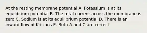 At the resting membrane potential A. Potassium is at its equilibrium potential B. The total current across the membrane is zero C. Sodium is at its equilibrium potential D. There is an inward flow of K+ ions E. Both A and C are correct