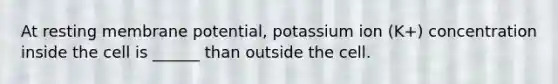 At resting membrane potential, potassium ion (K+) concentration inside the cell is ______ than outside the cell.