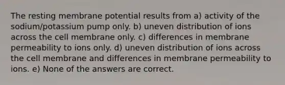 The resting membrane potential results from a) activity of the sodium/potassium pump only. b) uneven distribution of ions across the cell membrane only. c) differences in membrane permeability to ions only. d) uneven distribution of ions across the cell membrane and differences in membrane permeability to ions. e) None of the answers are correct.