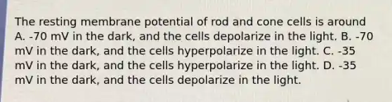 The resting membrane potential of rod and cone cells is around A. -70 mV in the dark, and the cells depolarize in the light. B. -70 mV in the dark, and the cells hyperpolarize in the light. C. -35 mV in the dark, and the cells hyperpolarize in the light. D. -35 mV in the dark, and the cells depolarize in the light.