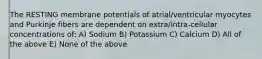 The RESTING membrane potentials of atrial/ventricular myocytes and Purkinje fibers are dependent on extra/intra-cellular concentrations of: A) Sodium B) Potassium C) Calcium D) All of the above E) None of the above