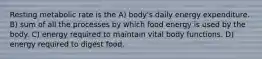 Resting metabolic rate is the A) body's daily energy expenditure. B) sum of all the processes by which food energy is used by the body. C) energy required to maintain vital body functions. D) energy required to digest food.