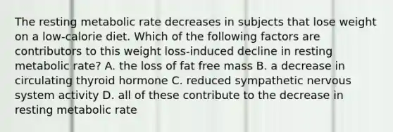 The resting metabolic rate decreases in subjects that lose weight on a low-calorie diet. Which of the following factors are contributors to this weight loss-induced decline in resting metabolic rate? A. the loss of fat free mass B. a decrease in circulating thyroid hormone C. reduced sympathetic <a href='https://www.questionai.com/knowledge/kThdVqrsqy-nervous-system' class='anchor-knowledge'>nervous system</a> activity D. all of these contribute to the decrease in resting metabolic rate