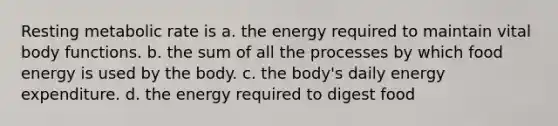 Resting metabolic rate is a. the energy required to maintain vital body functions. b. the sum of all the processes by which food energy is used by the body. c. the body's daily energy expenditure. d. the energy required to digest food