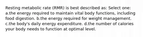 Resting metabolic rate (RMR) is best described as: Select one: a.the energy required to maintain vital body functions, including food digestion. b.the energy required for weight management. c.the body's daily energy expenditure. d.the number of calories your body needs to function at optimal level.