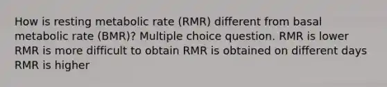 How is resting metabolic rate (RMR) different from basal metabolic rate (BMR)? Multiple choice question. RMR is lower RMR is more difficult to obtain RMR is obtained on different days RMR is higher